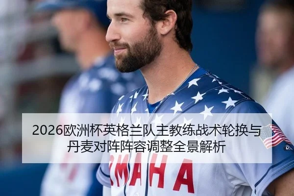 2026欧洲杯英格兰队主教练战术轮换与丹麦对阵阵容调整全景解析 - WorldCupChina